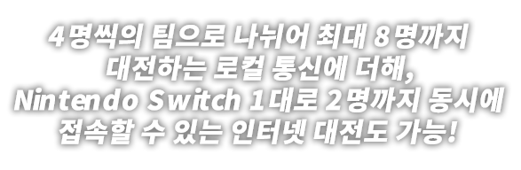 4명씩 팀으로 나뉘어 최대 8명까지 대전하는 로컬 통신에 더해, Nintendo Switch 1대로 2명까지 동시에 접속할 수 있는 인터넷 대전도 가능!