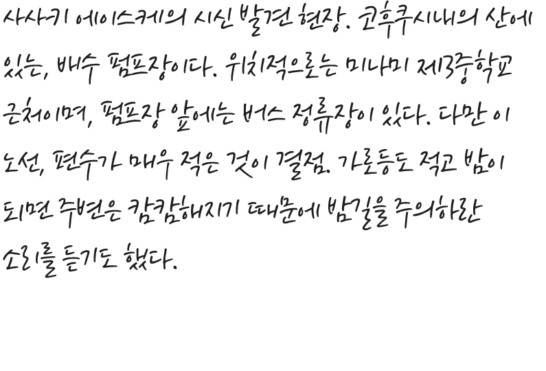 사사키 에이스케의 시신 발견 현장. 코후쿠시내의 산에 있는, 배수 펌프장이다. 위치적으로는 미나미 제3중학교 근처이며, 펌프장 앞에는 버스 정류장이 있다. 다만 이 노선, 편수가 매우 적은 것이 결점. 가로등도 적고 밤이 되면 주변은 캄캄해지기 때문에 밤길을 주의하란 소리를 듣기도 했다.