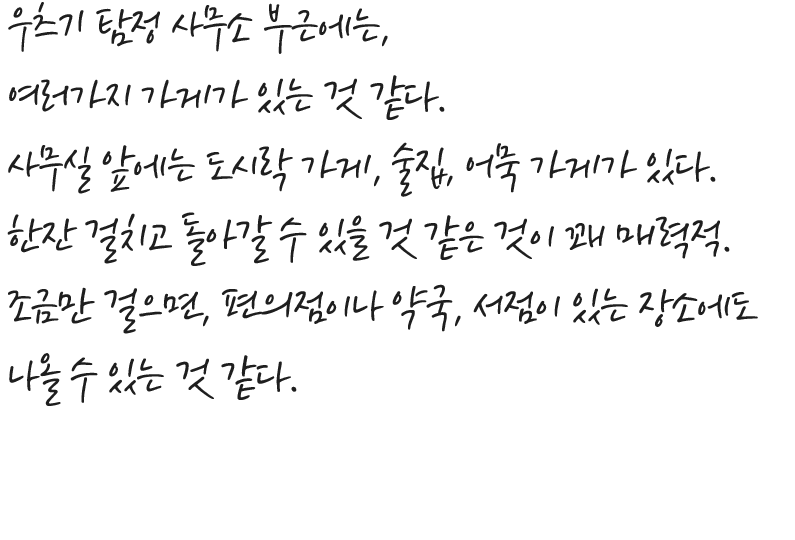 우츠기 탐정 사무소 부근에는, 여러가지 가게가 있는 것 같다. 사무실 앞에는 도시락 가게, 술집, 어묵 가게가 있다. 한잔 걸치고 돌아갈 수 있을 것 같은 것이 꽤 매력적. 조금만 걸으면, 편의점이나 약국, 서점이 있는 장소에도 나올 수 있는 것 같다.