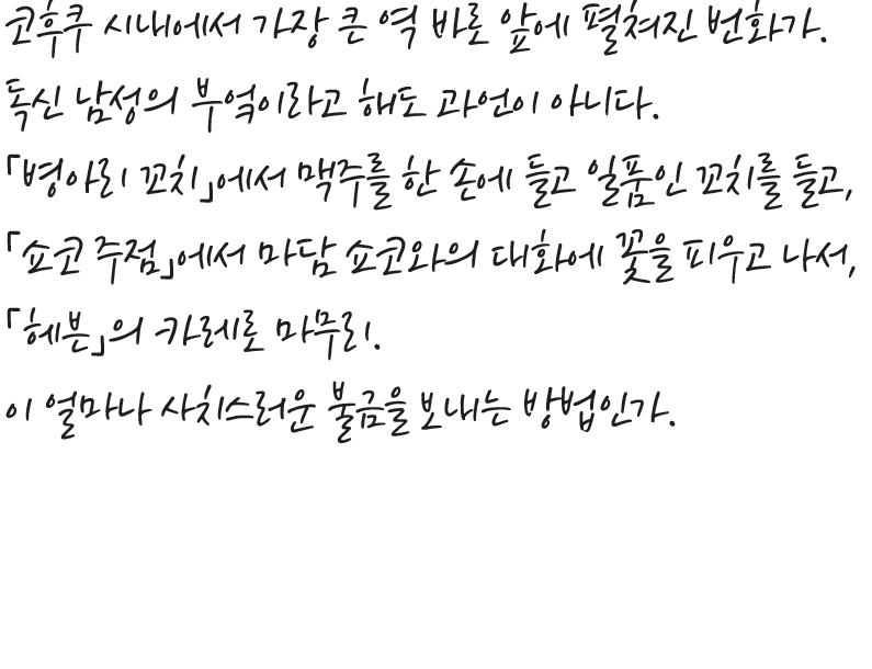 코후쿠 시내에서 가장 큰 역 바로 앞에 펼쳐진 번화가. 독신 남성의 부엌이라고 해도 과언이 아니다. 「병아리 꼬치」에서 맥주를 한 손에 들고 일품인 꼬치를 들고,  「쇼코 주점」에서 마담 쇼코와의 대화에 꽃을 피우고 나서,  「헤븐」의 카레로 마무리. 이 얼마나 사치스러운 불금을 보내는 방법인가.