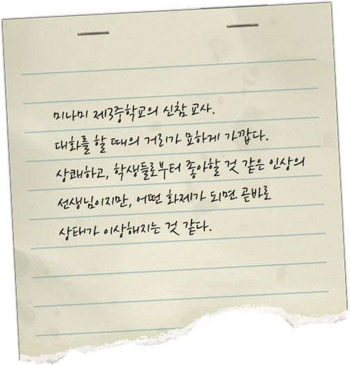 미나미 제3중학교의 신참 교사. 대화를 할 때의 거리가 묘하게 가깝다. 상쾌하고, 학생들로부터 좋아할 것 같은 인상의 선생님이지만, 어떤 화제가 되면 곧바로 상태가 이상해지는 것 같다.