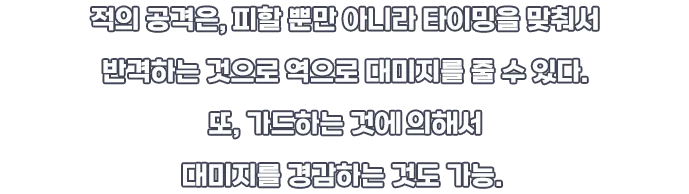 적의 공격은, 피할 뿐만 아니라 타이밍을 맞춰서 반격하는 것으로 역으로 데미지를 줄 수 있다. 또, 가드하는 것에 의해서 데미지를 경감하는 것도 가능.