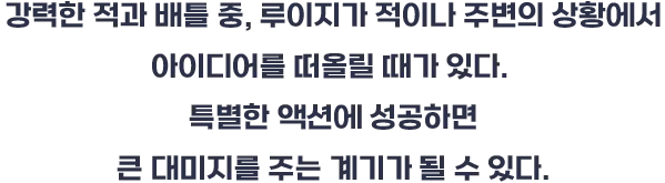 강력한 적과 배틀 중, 루이지가 적이나 주변의 상황에서 아이디어를 떠올릴 때가 있다. 특별한 액션에 성공하면 큰 데미지를 주는 계기가 될 수 있다.