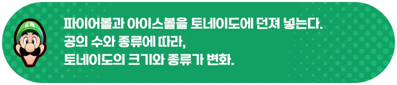 파이어볼과 아이스볼을 토네이도에 던져 넣는다. 공의 수와 종류에 따라, 토네이도의 크기와 종류가 변화.