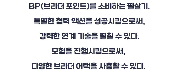 BP(브라더 포인트) 소비하는 필살기. 특별한 협력 액션을 성공시킴으로써, 강력한 연계 기술을 펼칠 수 있다. 모험을 진행시킴으로써, 다양한 브라더 어택을 사용할 수 있다.