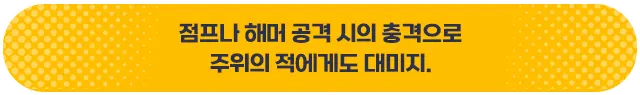 점프나 해머 공격 시의 충격으로 주위의 적에게도 데미지.