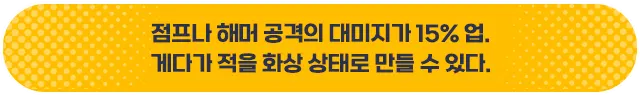 점프나 해머 공격의 데미지가 15% 업. 게다가 적을 화상 상태로 만들 수 있다.