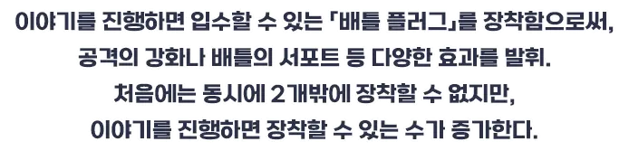 이야기를 진행하면 입수할 수 있는 「배틀 플러그」를 장착함으로써, 공격의 강화나 배틀의 서포트 등 다양한 효과를 발휘. 처음에는 동시에 2개밖에 장착할 수 없지만, 이야기를 진행하면 장착할 수 있는 수가 증가한다.