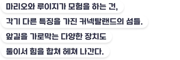 마리오와 루이지가 모험을 하는 건, 각기 다른 특징을 가진 커넥탈랜드의 섬들. 앞길을 가로막는 다양한 장치도 둘이서 힘을 합쳐 헤쳐 나간다.