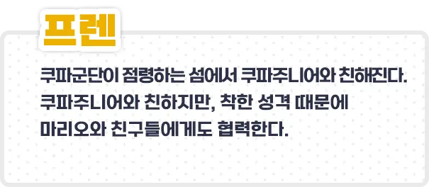 프렌 - 쿠파군단이 점령하는 섬에서 쿠파주니어와 친해진다. 쿠파주니어와 친하지만, 착한 성격 때문에 마리오들에도 협력한다.