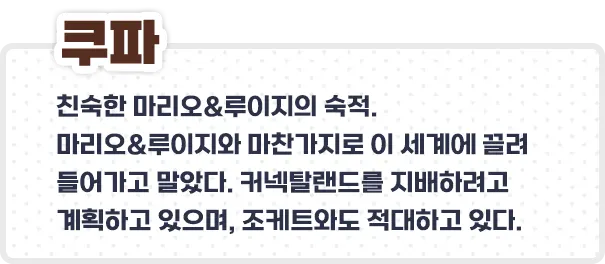 쿠파 - 친숙한 마리오&루이지의 숙적.
마리오&루이지와 마찬가지로 이 세계에 끌려 들어가고 말았다. 커넥탈랜드를 지배하려고 계획하고 있으며, 조케트와도 적대하고 있다.