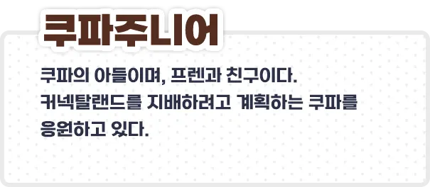 쿠파주니어 - 쿠파의 아들이며, 프렌과 친구이다.
커넥탈랜드를 지배하려고 계획하는 쿠파를 응원하고 있다.