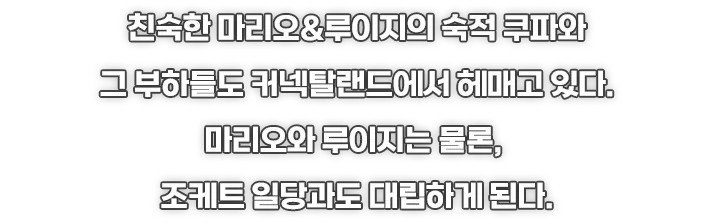 친숙한 마리오&루이지의 숙적 쿠파와 그 부하들도 커넥탈랜드에서 헤매고 있다.
마리오와 루이지는 물론, 조케트 일당과도 대립하게 된다.