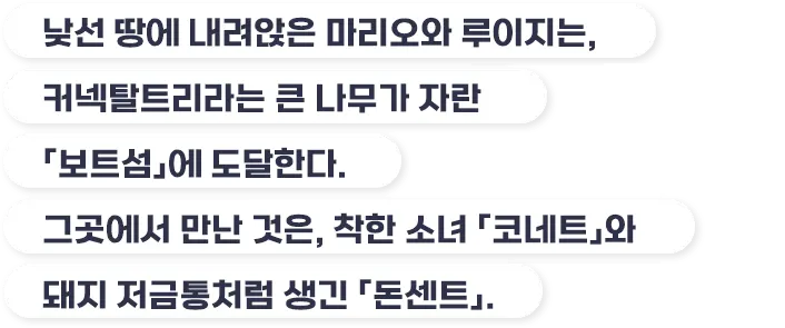 낮선 땅에 내려앉은 마리오와 루이지는, 커넥탈트리라는 큰 나무가 자란 「보트섬」에 도달한다. 그곳에서 만난 것은, 착한 소녀 「코네트」와 돼지 저금통처럼 생긴 「돈센트」.