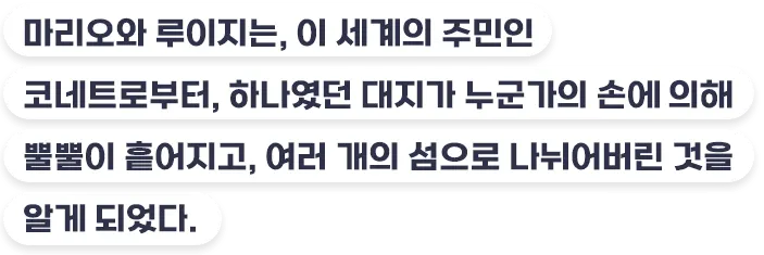 마리오와 루이지는, 이 세계의 주민인 코네트로부터, 하나였던 대지가 누군가의 손에 의해 뿔뿔이 흩어지고, 여러 개의 섬으로 나뉘어버린 것을 알게 되었다.