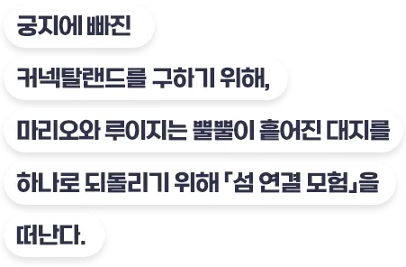 궁지에 빠진 커넥탈랜드를 구하기 위해, 마리오와 루이지는 뿔뿔이 흩어진 대지를 하나로 되돌리기 위해 「섬 연결 모험」을 떠난다.