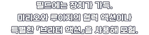 필드에는 장치가 가득. 마리오와 루이지의 협력 액션이나 특별한 「브라더 액션」을 사용해 모험.