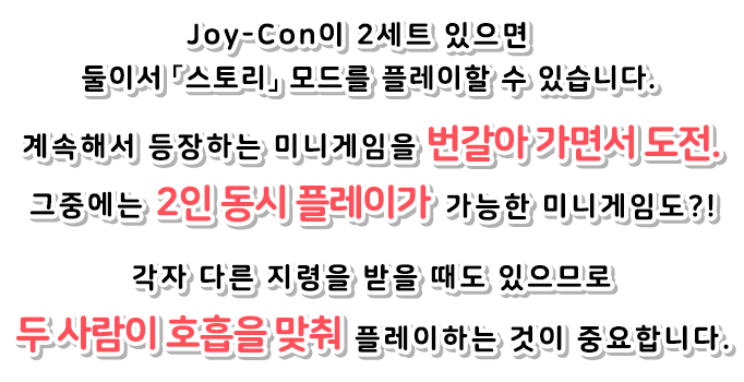 Joy-Con이 2세트 있으면 둘이서 「스토리」 모드를 플레이할 수 있습니다. 계속해서 등장하는 미니게임을 번갈아 가면서 도전. 그중에는 2인 동시 플레이가 가능한 미니게임도?!