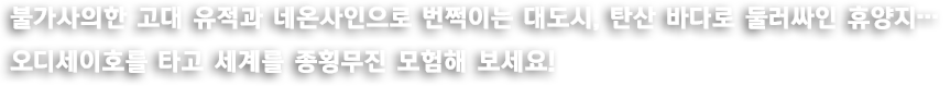 불가사의한 고대 유적과 네온사인으로 번쩍이는 대도시, 탄산 바다로 둘러싸인 휴양지... 오디세이호를 타고 세계를 종횡무진 모험해 보세요!