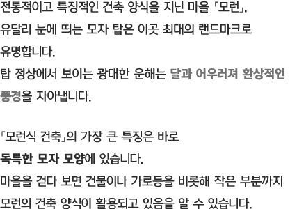 전통적이고 특징적인 건축 양식을 지닌 마을 「모런」. 유달리 눈에 띄는 모자 탑은 이곳 최대의 랜드마크로 유명합니다. 탑 정상에서 보이는 광대한 운해는 달과 어우러져 환상적인 풍경을 자아냅니다. 「모런식 건축」의 가장 큰 특징은 바로 독특한 모자 모양에 있습니다. 마을을 걷다 보면 건물이나 가로등을 비롯해 작은 부분까지 모런의 건축 양식이 활용되고 있음을 알 수 있습니다.