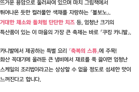 뜨거운 용암으로 둘러싸여 있으며 마치 그림책에서 튀어나온 듯한 컬러풀한 색채를 자랑하는 「볼보노」 거대한 채소와 돌처럼 단단한 치즈 등, 엄청난 크기의 특산품이 있는 이 마을의 가장 큰 축제는 바로 「쿠킹 카니발」 카니발에서 제공하는 특별 요리 「축복의 스튜」에 주목! 화산 꼭대기에 올려둔 큰 냄비에서 재료를 푹 끓이면 엄청난 스케일의 조리법이라고는 상상할 수 없을 정도로 섬세한 맛이 느껴진다고 합니다.