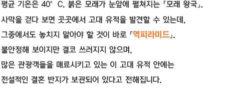 평균 기온은 40℃붉은 모래가 눈앞에 펼쳐지는 「모래왕국」 사막을 걷다 보면 곳곳에서 고대 유적을 발견할 수 있는데, 그중에서도 놓치지 말아야 할 것이 바로 「역피라미드」 불안정해 보이지만 결코 쓰러지지 않으며, 많은 관광객들을 매료시키고 있는 이 고대 유적 안에는 전설적인 결혼 반지가 보관되어 있다고 전해집니다.