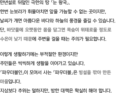 만년설로 뒤덮인 극한의 땅 「눈 왕국」. 한번 눈보라가 휘몰아치면 앞을 가늠할 수 없는 곳이지만, 날씨가 개면 아름다운 바다와 하늘의 풍경을 즐길 수 있습니다. 단, 바닷물에 오랫동안 몸을 담그면 목숨이 위태로울 정도로 수온이 낮기 때문에 주변을 걸을 때는 주의가 필요합니다. 이렇게 생활하기에는 부적절한 환경이지만 주민들은 씩씩하게 생활을 이어가고 있습니다. 「파우더볼인」이 모여서 사는 「파우더볼」은 빙설을 깎아 만든 마을입니다. 지상보다 추위는 덜하지만, 방한 대책은 확실히 해야 합니다.