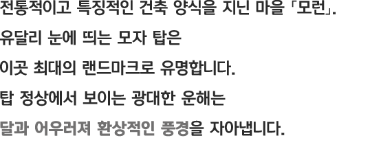 전통적이고 특징적인 건축 양식을 지닌 마을 「모런」. 유달리 눈에 띄는 모자 탑은 이곳 최대의 랜드마크로 유명합니다. 탑 정상에서 보이는 광대한 운해는 달과 어우러져 환상적인 풍경을 자아냅니다.