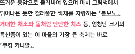 뜨거운 용암으로 둘러싸여 있으며 마치 그림책에서 튀어나온 듯한 컬러풀한 색채를 자랑하는 「볼보노」 거대한 채소와 돌처럼 단단한 치즈 등, 엄청난 크기의 특산품이 있는 이 마을의 가장 큰 축제는 바로 「쿠킹 카니발」