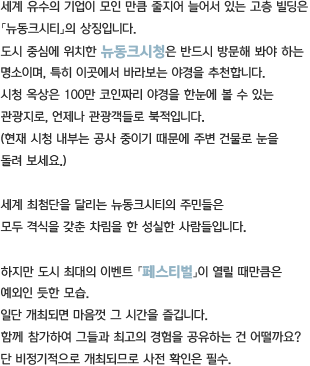 세계 유수의 기업이 모인 만큼 줄지어 늘어서 있는 고층 빌딩은 「뉴동크시티」의 상징입니다. 도시 중심에 위치한 뉴동크시청은 반드시 방문해 봐야 하는 명소이며, 특히 이곳에서 바라보는 야경을 추천합니다. 시청 옥상은 100만 코인짜리 야경을 한눈에 볼 수 있는 관광지로, 언제나 관광객들로 북적입니다. (현재 시청 내부는 공사 중이기 때문에 주변 건물로 눈을 돌려 보세요.) 세계 최첨단을 달리는 뉴동크시티의 주민들은 모두 격식을 갖춘 차림을 한 성실한 사람들입니다. 하지만 도시 최대의 이벤트 「페스티벌」이 열릴 때만큼은 예외인 듯한 모습. 일단 개최되면 마음껏 그 시간을 즐깁니다. 함께 참가하여 그들과 최고의 경험을 공유하는 건 어떨까요? 함께 참가하여 그들과 최고의 경험을 공유하는 건 어떨까요? 단 비정기적으로 개최되므로 사전 확인은 필수!