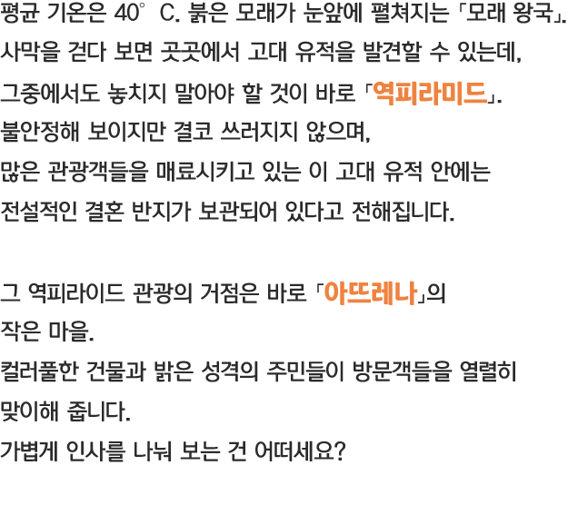 평균 기온은 40℃붉은 모래가 눈앞에 펼쳐지는 「모래왕국」 사막을 걷다 보면 곳곳에서 고대 유적을 발견할 수 있는데, 그중에서도 놓치지 말아야 할 것이 바로 「역피라미드」 불안정해 보이지만 결코 쓰러지지 않으며, 많은 관광객들을 매료시키고 있는 이 고대 유적 안에는 전설적인 결혼 반지가 보관되어 있다고 전해집니다. 그 역피라미드 관광의 거점은 바로 「아뜨레나」의 작은 마을. 컬러풀한 건물과 밝은 성격의 주민들이 방문객들을 열렬히 맞이해 줍니다., 가볍게 인사를 나눠 보는 건 어떠세요?