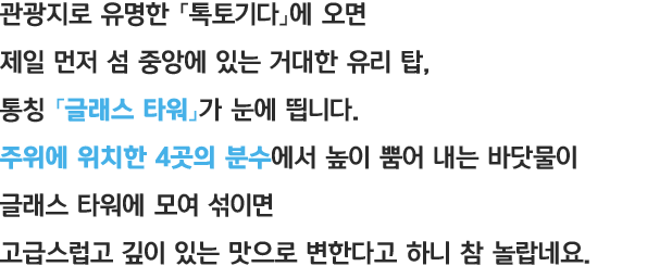 관광지로 유명한 「톡토기다」에 오면 제일 먼저 섬 중앙에 있는 거대한 유리 탑, 통칭 「글래스 타워」가 눈에 띕니다. 주위에 위치한 4곳의 분수에서 높이 뿜어 내는 바닷물이 글래스 타워에 모여 섞이면 고급스럽고 깊이 있는 맛으로 변한다고 하니 참 놀랍네요.