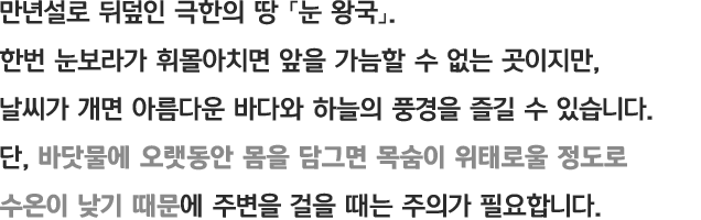 만년설로 뒤덮인 극한의 땅 「눈 왕국」. 한번 눈보라가 휘몰아치면 앞을 가늠할 수 없는 곳이지만, 날씨가 개면 아름다운 바다와 하늘의 풍경을 즐길 수 있습니다. 단, 바닷물에 오랫동안 몸을 담그면 목숨이 위태로울 정도로 수온이 낮기 때문에 주변을 걸을 때는 주의가 필요합니다.