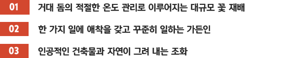 [01]거대 돔의 적절한 온도 관리로 이루어지는 대규모 꽃 재배 / [02]한 가지 일에 애착을 갖고 꾸준히 일하는 가든인 / [03]인공적인 건축물과 자연이 그려 내는 조화