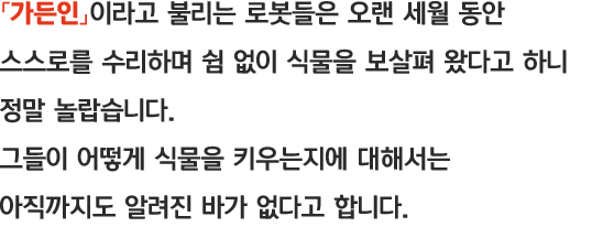 「가든인」이라고 불리는 로봇들은 오랜 세월 동안 스스로를 수리하며 쉼 없이 식물을 보살펴 왔다고 하니 정말 놀랍습니다. 그들이 어떻게 식물을 키우는지에 대해서는 아직까지도 알려진 바가 없다고 합니다.