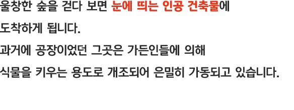 울창한 숲을 걷다 보면 눈에 띄는 인공 건축물에 도착하게 됩니다. 과거에 공장이었던 그것은 가든인들에 의해 식물을 키우는 용도로 개조되어 은밀히 가동되고 있습니다.