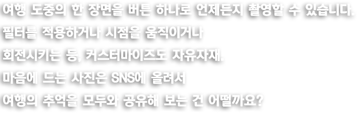 여행 도중의 한 장면을 버튼 하나로 언제든지 촬영할 수 있습니다. 필터를 적용하거나 시점을 움직이거나 회전시키는 등, 커스터마이즈도 자유자재. 마음에 드는 사진은 SNS에 올려서 여행의 추억을 모두와 공유해 보는 건 어떨까요?