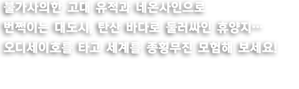 불가사의한 고대 유적과 네온사인으로 번쩍이는 대도시, 탄산 바다로 둘러싸인 휴양지... 오디세이호를 타고 세계를 종횡무진 모험해 보세요!