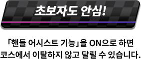 초보자도 안심! 「핸들 어시스트 기능」을 ON으로 하면 코스에서 이탈하지 않고 달릴 수 있습니다.