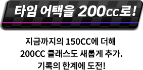 타임 어택을 200cc로! 지금까지의 150cc에 더해 200cc 클래스도 새롭게 추가. 기록의 한계에 도전!