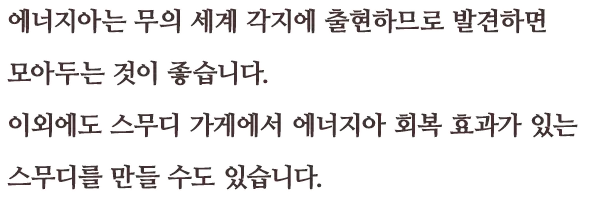 에너지아는 무의 세계 각지에 출현하므로 발견하면 모아두는 것이 좋습니다. 이외에도 스무디 가게에서 에너지아 회복 효과가 있는 스무디를 만들 수도 있습니다.