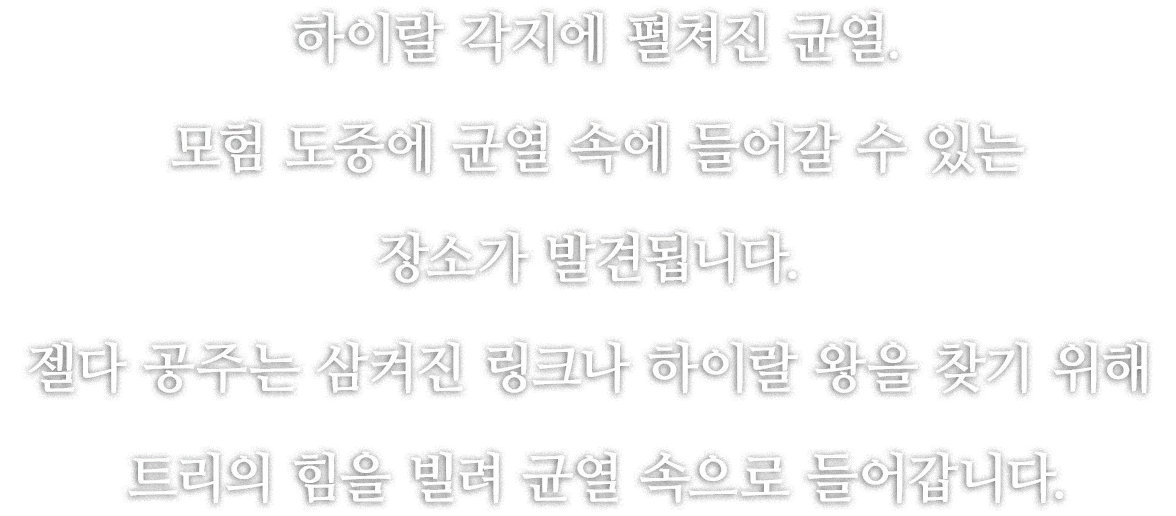 하이랄 각지에 펼쳐진 균열. 모험 도중에 균열 속에 들어갈 수 있는 장소가 발견됩니다. 젤다 공주는 삼켜진 링크나 하이랄 왕을 찾기 위해 트리의 힘을 빌려 균열 속으로 들어갑니다.