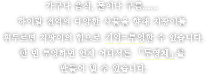 가구나 음식, 물이나 구름......하이랄 전역의 다양한 사물을 향해 지팡이를 휘두르면 지팡이의 힘으로 기억=투영할 수 있습니다.
한 번 투영하면 언제 어디서든 「투영체」를 만들어 낼 수 있습니다.