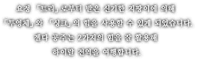 요정 「트리」로부터 받은 신기한 지팡이에 의해 「투영체」와 「싱크」의 힘을 사용할 수 있게 되었습니다. 젤다 공주는 2가지의 힘을 잘 활용해 하이랄 전역을 여행합니다.