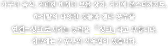 가구나 음식, 거대한 바위나 보물 상자, 거기에 몬스터까지도, 하이랄의 다양한 것들과 젤다 공주를 연결=싱크로시키는 능력을 「싱크」라고 부릅니다. 싱크에는 2 종류의 사용법이 있습니다.