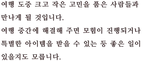 여행 도중 크고 작은 고민을 품은 사람들과 만나게 될 것입니다. 여행 중간에 해결해 주면 모험이 진행되거나 특별한 아이템을 받을 수 있는 등 좋은 일이 있을지도 모릅니다.