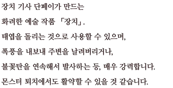 장치 기사 단페이가 만드는 화려한 예술 작품 「장치」. 태엽을 돌리는 것으로 사용할 수 있으며, 폭풍을 내보내 주변을 날려버리거나, 불꽃탄을 연속해서 발사하는 등, 매우 강력합니다.  몬스터 퇴치에서도 활약할 수 있을 것 같습니다.