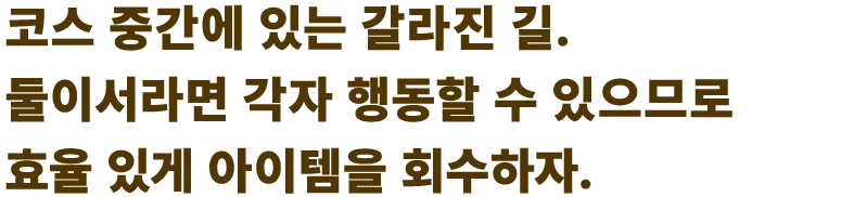 코스 중간에 있는 갈라진 길. 둘이서라면 각자 행동할 수 있으므로 효율 있게 아이템을 회수하자.