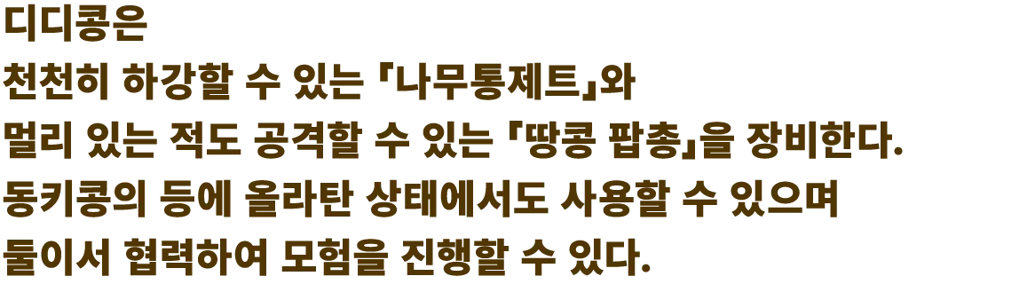 디디콩은 천천히 하강할 수 있는 「나무통제트」와 멀리 있는 적도 공격할 수 있는 「땅콩 팝총」을 장비한다. 동키콩의 등에 올라탄 상태에서도 사용할 수 있으며 둘이서 협력하여 모험을 진행할 수 있다.