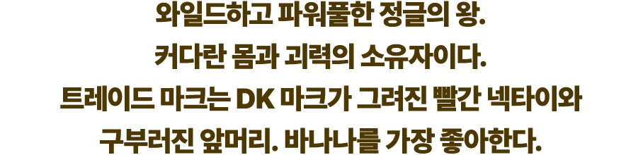 와일드하고 파워풀한 정글의 왕. 커다란 몸과 괴력의 소유자이다. 트레이드 마크는 DK 마크가 그려진 빨간 넥타이와 구부러진 앞머리. 바나나를 가장 좋아한다.